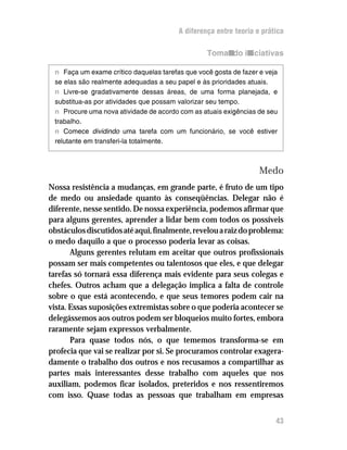 A diferença entre teoria e prática

                                                 Tomando iniciativas

 n Faça um exame crítico daquelas tarefas que você gosta de fazer e veja
 se elas são realmente adequadas a seu papel e às prioridades atuais.
 n Livre-se gradativamente dessas áreas, de uma forma planejada, e
 substitua-as por atividades que possam valorizar seu tempo.
 n Procure uma nova atividade de acordo com as atuais exigências de seu
 trabalho.
 n Comece dividindo uma tarefa com um funcionário, se você estiver
 relutante em transferi-la totalmente.



                                                                  Medo
Nossa resistência a mudanças, em grande parte, é fruto de um tipo
de medo ou ansiedade quanto às conseqüências. Delegar não é
diferente, nesse sentido. De nossa experiência, podemos afirmar que
para alguns gerentes, aprender a lidar bem com todos os possíveis
obstáculos discutidos até aqui, finalmente, revelou a raiz do problema:
o medo daquilo a que o processo poderia levar as coisas.
       Alguns gerentes relutam em aceitar que outros profissionais
possam ser mais competentes ou talentosos que eles, e que delegar
tarefas só tornará essa diferença mais evidente para seus colegas e
chefes. Outros acham que a delegação implica a falta de controle
sobre o que está acontecendo, e que seus temores podem cair na
vista. Essas suposições extremistas sobre o que poderia acontecer se
delegássemos aos outros podem ser bloqueios muito fortes, embora
raramente sejam expressos verbalmente.
       Para quase todos nós, o que tememos transforma-se em
profecia que vai se realizar por si. Se procuramos controlar exagera-
damente o trabalho dos outros e nos recusamos a compartilhar as
partes mais interessantes desse trabalho com aqueles que nos
auxiliam, podemos ficar isolados, preteridos e nos ressentiremos
com isso. Quase todas as pessoas que trabalham em empresas


                                                                       43
 