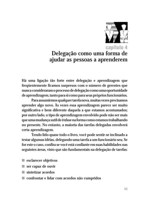 Delegação como uma forma de ajudar as pessoas a aprenderem




                                                        capítulo 4
                   Delegação como uma forma de
                  ajudar as pessoas a aprenderem


Há uma ligação tão forte entre delegação e aprendizagem que
freqüentemente ficamos surpresos com o número de gerentes que
nunca consideraram o processo de delegação como uma oportunidade
de aprendizagem, tanto para si como para seus próprios funcionários.
       Para assumirmos qualquer tarefa nova, muitas vezes precisamos
aprender algo novo. Às vezes essa aprendizagem parece ser muito
significativa e bem diferente daquela a que estamos acostumados;
por outro lado, o tipo de aprendizagem envolvido pode não ser mais
que uma mudança sutil de ênfase na forma como estamos trabalhando
no presente. No entanto, a maioria das tarefas delegadas envolverá
certa aprendizagem.
       Tendo lido quase todo o livro, você pode sentir-se inclinado a
testar algumas idéias, delegando uma tarefa a um funcionário seu. Se
for este o caso, confira se você está confiante em suas habilidades nas
seguintes áreas, visto que são fundamentais na delegação de tarefas:

n esclarecer objetivos
n ser capaz de ouvir
n sintetizar acordos
n confrontar e lidar com acordos não cumpridos

                                                                    45
 