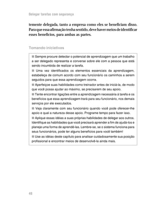 Delegar tarefas com segurança

temente delegada, tanto a empresa como eles se beneficiam disso.
Para que essa afirmação tenha sentido, deve haver meios de identificar
esses benefícios, para ambas as partes.


Tomando iniciativas

 n Sempre procure detectar o potencial de aprendizagem que um trabalho
 a ser delegado representa e converse sobre ele com a pessoa que está
 sendo incumbida de realizar a tarefa.
 n Uma vez identificados os elementos essenciais da aprendizagem,
 estabeleça de comum acordo com seu funcionário os caminhos a serem
 seguidos para que essa aprendizagem ocorra.
 n Aperfeiçoe suas habilidades como treinador antes de iniciá-la, de modo
 que você possa ajudar ao máximo, se precisarem de seu apoio.
 n Tente encontrar ligações entre a aprendizagem necessária à tarefa e os
 benefícios que essa aprendizagem trará para seu funcionário, nos demais
 serviços por ele executados.
 n Veja claramente com seu funcionário quando você pode oferecer-lhe
 apoio e qual a natureza desse apoio. Programe tempo para fazer isso.
 n Aplique essas idéias a suas próprias habilidades de delegar aos outros.
 Identifique as habilidades que você precisará aprender a fim de ajudá-los e
 planeje uma forma de aprendê-las. Lembre-se, se o sistema funciona para
 seus funcionários, pode ter alguns benefícios para você também!
 n Use as idéias deste capítulo para analisar cuidadosamente sua posição
 profissional e encontrar meios de desenvolvê-la ainda mais.




48
 