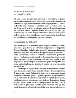 Delegar tarefas com segurança


Transferir e receber
tarefas delegadas

Há uma enorme tentação nas empresas de transmitir e perpetuar
certos comportamentos gerenciais que nós mesmos experimentamos.
Embora não seja adotada como uma estratégia positiva, a inércia
pode afetar nossa maneira de trabalhar. Esta nos leva ao ponto em
que deixamos de perceber o estilo gerencial que desenvolvemos para
nós mesmos. Mesmo aqueles dentre nós que lutam para agir
corretamente em nome de suas empresas e de seus funcionários
podem sentir-se desmotivados ao receberem uma tarefa delegada
inadequadamente, com pouco apoio ou incentivo.

Descarregar ou delegar?
Nessas situações, o processo de gerenciar para cima torna-se ainda
mais crítico quando você não estiver em uma posição que lhe permita
delegar. Quando o trabalho pára em você, há poucas chances de
transmitir uma boa experiência de aprendizagem aos outros. O
termo “descarregar” tornou-se comum no vocabulário gerencial e
fornece-nos imagens muito negativas de pessoas impotentes sendo
sobrecarregadas de serviços pouco definidos, não ligados a uma
proposta de aprendizagem e recebendo apoio inadequado. Pior
ainda, pode simplesmente tratar-se de tarefas que seus chefes não
querem fazer!
       Já é tempo de aqueles, nessa posição, assumirem uma conduta
mais planejada para receber o trabalho delegado. Nossa experiência
de desenvolver um trabalho desse tipo com grupos mostrou que
tanto os funcionários quanto a gerência que está delegando tarefas
a eles começam a desenvolver uma forma de trabalhar muito mais
gratificante, menos estressante e mais eficiente, do ponto de vista da
empresa. Muito foi escrito sobre delegar poder aos funcionários.
Poucos são os processos adotados pelas empresas em que seja
possível dar poder a funcionários de todos os níveis, que não seja por

50
 