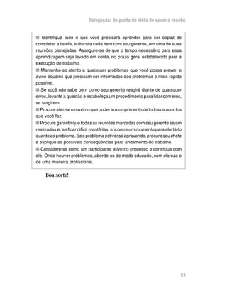 Delegação: do ponto de vista de quem a recebe


n Identifique tudo o que você precisará aprender para ser capaz de
completar a tarefa, e discuta cada item com seu gerente, em uma de suas
reuniões planejadas. Assegure-se de que o tempo necessário para essa
aprendizagem seja levado em conta, no prazo geral estabelecido para a
execução do trabalho.
n Mantenha-se atento a quaisquer problemas que você possa prever, e
avise àqueles que precisam ser informados dos problemas o mais rápido
possível.
n Se você não sabe bem como seu gerente reagirá diante de quaisquer
erros, levante a questão e estabeleça um procedimento para lidar com eles,
se surgirem.
n Procure ater-se o máximo que puder ao cumprimento de todos os acordos
que você fez.
n Procure garantir que todas as reuniões marcadas com seu gerente sejam
realizadas e, se ficar difícil mantê-las, encontre um momento para alertá-lo
quanto ao problema. Se o problema estiver se agravando, procure seu chefe
e explique as possíveis conseqüências para andamento do trabalho.
n Considere-se como um participante ativo no processo e contribua com
ele. Onde houver problemas, aborde-os de modo educado, com clareza e
de uma maneira profissional.


     Boa sorte!




                                                                           53
 