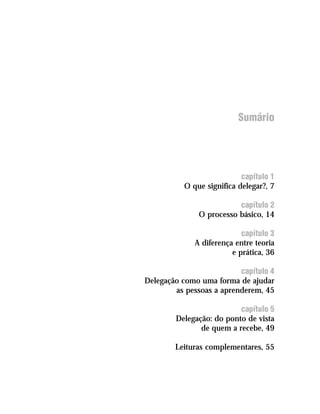 Sumário




                           capítulo 1
          O que significa delegar?, 7

                          capítulo 2
               O processo básico, 14

                           capítulo 3
             A diferença entre teoria
                        e prática, 36

                          capítulo 4
Delegação como uma forma de ajudar
        as pessoas a aprenderem, 45

                          capítulo 5
        Delegação: do ponto de vista
               de quem a recebe, 49

        Leituras complementares, 55
 