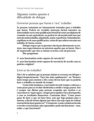 Delegar tarefas com segurança


Algumas razões quanto à
dificuldade de delegar

Gerenciar pessoas que fazem o “seu” trabalho
As pessoas costumam ser intensamente treinadas para o trabalho
que fazem. Podem ter recebido instrução formal intensiva na
universidade ou ter uma qualificação formal tal como um diploma de
contador ou um equivalente; ou podem ter alcançado tudo isso por
meio de muito trabalho, adquirindo, assim, experiência. Naturalmente,
orgulham-se de suas qualificações, certas de que sabem executar seu
trabalho de forma correta.
       Delegar requer que os gerentes não façam diretamente os ser-
viços, mas supervisionem ou orientem aqueles que os fazem. Não é
de surpreender que eles se sintam receosos com tal processo.
       Eles perguntam:

n seus funcionários serão capazes de executá-lo?
n seus funcionários serão capazes de executá-lo de acordo com os
padrões exigidos?

Livre-se do trabalho!
Não é de se admirar que as pessoas sintam-se receosas em delegar e
digam freqüentemente: “Faço isto mais rapidamente”, ou “Demoro
tanto tempo para mostrar a eles como devem fazer que eu poderia
fazer o trabalho na metade do tempo”.
       Como toda mudança, é necessário investir tempo e esforços a
curto prazo para se receber dividendos a médio e longo prazos. Isto
é sempre um dilema para pessoas ocupadas que tendem a se
concentrar no “aqui e agora”, sempre preocupadas com o desempenho
e com os resultados financeiros. Costumam dizer: “Como posso
parar de fazer o que sei fazer bem, sem que haja prejuízo para o
sistema, a fim de treinar alguém que talvez não seja capaz de realizar
essa tarefa tão bem quanto eu?” Certamente, é uma conduta arriscada
e envolve certa intuição; não é garantida e pode não funcionar — mas,
então, o que funcionará?

8
 