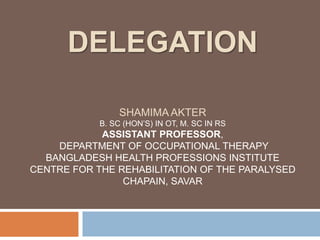 DELEGATION
SHAMIMA AKTER
B. SC (HON’S) IN OT, M. SC IN RS
ASSISTANT PROFESSOR,
DEPARTMENT OF OCCUPATIONAL THERAPY
BANGLADESH HEALTH PROFESSIONS INSTITUTE
CENTRE FOR THE REHABILITATION OF THE PARALYSED
CHAPAIN, SAVAR
 