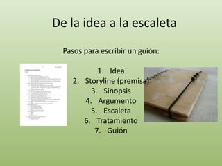 De la idea a la escaleta
Pasos para escribir un guión:
1. Idea
2. Storyline (premisa)
3. Sinopsis
4. Argumento
5. Escaleta
6. Tratamiento
7. Guión
 