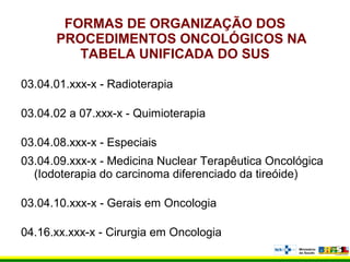 FORMAS DE ORGANIZAÇÃO DOS
PROCEDIMENTOS ONCOLÓGICOS NA
TABELA UNIFICADA DO SUS
03.04.01.xxx-x - Radioterapia
03.04.02 a 07.xxx-x - Quimioterapia
03.04.08.xxx-x - Especiais
03.04.09.xxx-x - Medicina Nuclear Terapêutica Oncológica
(Iodoterapia do carcinoma diferenciado da tireóide)
03.04.10.xxx-x - Gerais em Oncologia
04.16.xx.xxx-x - Cirurgia em Oncologia
 