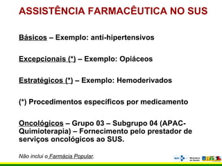ASSISTÊNCIA FARMACÊUTICA NO SUS
Básicos – Exemplo: anti-hipertensivos
Excepcionais (*) – Exemplo: Opiáceos
Estratégicos (*) – Exemplo: Hemoderivados
(*) Procedimentos específicos por medicamento
Oncológicos – Grupo 03 – Subgrupo 04 (APAC-
Quimioterapia) – Fornecimento pelo prestador de
serviços oncológicos ao SUS.
Não inclui o Farmácia Popular.
 