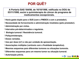 POR QUÊ?
A Portaria SAS 184/98, de 16/10/1998, retificada no DOU de
03/11/1998, exclui a quimioterapia do câncer do programa de
medicamentos excepcionais.
 Havia gasto duplo para o SUS (com o PMDEX e com o prestador).
 Necessidade de fornecimento e administração imediatos (pelo prestador).
 Administração por ciclos.
 Intervalos pré-determinados e regulares.
 Biologia tumoral / Resistência tumoral.
 Poliquimioterapia.
 Doses variadas.
 Uso por dose (m2
) e não por unidade de apresentação.
 Associações múltiplas (variáveis com a finalidade terapêutica).
 Mesmos esquemas para diferentes tumores ou situações tumorais.
 Diferentes esquemas para um mesmo tumor ou situação tumoral.
 Autorização prévia.
 