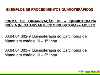 EXEMPLOS DE PROCEDIMENTOS QUIMIOTERÁPICOSEXEMPLOS DE PROCEDIMENTOS QUIMIOTERÁPICOS
FORMA DE ORGANIZAÇÃO 04 – QUIMIOTERAPIA
PRÉVIA (NEOADJUVANTE/CITORREDUTORA) – ADULTO
03.04.04.002-9 Quimioterapia do Carcinoma de
Mama em estádio III – 1ª linha
03.04.04.003-7 Quimioterapia do Carcinoma de
Mama em estádio III – 2ª linha
 