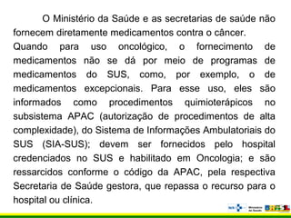 O Ministério da Saúde e as secretarias de saúde não
fornecem diretamente medicamentos contra o câncer.
Quando para uso oncológico, o fornecimento de
medicamentos não se dá por meio de programas de
medicamentos do SUS, como, por exemplo, o de
medicamentos excepcionais. Para esse uso, eles são
informados como procedimentos quimioterápicos no
subsistema APAC (autorização de procedimentos de alta
complexidade), do Sistema de Informações Ambulatoriais do
SUS (SIA-SUS); devem ser fornecidos pelo hospital
credenciados no SUS e habilitado em Oncologia; e são
ressarcidos conforme o código da APAC, pela respectiva
Secretaria de Saúde gestora, que repassa o recurso para o
hospital ou clínica.
 