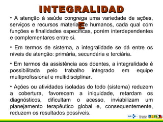 INTEGRALIDADINTEGRALIDAD
EE
• A atenção à saúde congrega uma variedade de ações,
serviços e recursos materiais e humanos, cada qual com
funções e finalidades específicas, porém interdependentes
e complementares entre si.
• Em termos de sistema, a integralidade se dá entre os
níveis de atenção: primária, secundária e terciária.
• Em termos da assistência aos doentes, a integralidade é
possibilitada pelo trabalho integrado em equipe
multiprofissional e multidisciplinar.
• Ações ou atividades isoladas do todo (sistema) reduzem
a cobertura, favorecem a iniquidade, retardam os
diagnósticos, dificultam o acesso, inviabilizam um
planejamento terapêutico global e, consequentemente,
reduzem os resultados possíveis.
 