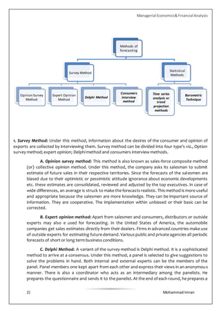 Managerial Economics&Financial Analysis
2| Mohammad Imran
1. Survey Method: Under this method, information about the desires of the consumer and opinion of
exports are collected by interviewing them. Survey method can be divided into four type’s viz., Option
survey method; expert opinion; Delphi method and consumers interview methods.
A. Opinion survey method: This method is also known as sales-force composite method
(or) collective opinion method. Under this method, the company asks its salesman to submit
estimate of future sales in their respective territories. Since the forecasts of the salesmen are
biased due to their optimistic or pessimistic attitude ignorance about economic developments
etc. these estimates are consolidated, reviewed and adjusted by the top executives. In case of
wide differences, an average is struck to make the forecasts realistic. This method is more useful
and appropriate because the salesmen are more knowledge. They can be important source of
information. They are cooperative. The implementation within unbiased or their basic can be
corrected.
B. Expert opinion method: Apart from salesmen and consumers, distributors or outside
experts may also e used for forecasting. In the United States of America, the automobile
companies get sales estimates directly from their dealers. Firms in advanced countries make use
of outside experts for estimating future demand. Various public and private agencies all periodic
forecasts of short or long term business conditions.
C. Delphi Method: A variant of the survey method is Delphi method. It is a sophisticated
method to arrive at a consensus. Under this method, a panel is selected to give suggestions to
solve the problems in hand. Both internal and external experts can be the members of the
panel. Panel members one kept apart from each other and express their views in an anonymous
manner. There is also a coordinator who acts as an intermediary among the panelists. He
prepares the questionnaire and sends it to the panelist. At the end of each round, he prepares a
Methods of
forecasting
Survey Method
Opinion Survey
Method
Expert Opinion
Method
Delphi Method
Consumers
interview
method
Statistical
Methods
Time series
analysis or
trend
projection
methods
Barometric
Technique
 