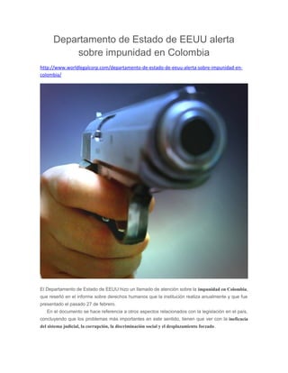 Departamento de Estado de EEUU alerta 
sobre impunidad en Colombia 
http://www.worldlegalcorp.com/departamento-de-estado-de-eeuu-alerta-sobre-impunidad-en-colombia/ 
El Departamento de Estado de EEUU hizo un llamado de atención sobre la impunidad en Colombia, 
que reseñó en el informe sobre derechos humanos que la institución realiza anualmente y que fue 
presentado el pasado 27 de febrero. 
En el documento se hace referencia a otros aspectos relacionados con la legislación en el país, 
concluyendo que los problemas más importantes en este sentido, tienen que ver con la ineficacia 
del sistema judicial, la corrupción, la discriminación social y el desplazamiento forzado. 
 