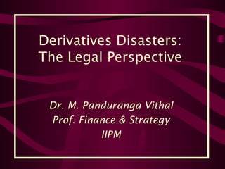 Derivatives Disasters:
The Legal Perspective
Dr. M. Panduranga Vithal
Prof. Finance & Strategy
IIPM
 