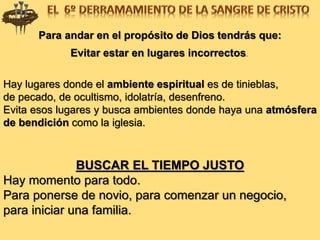 Para andar en el propósito de Dios tendrás que:
Evitar estar en lugares incorrectos.
Hay lugares donde el ambiente espiritual es de tinieblas,
de pecado, de ocultismo, idolatría, desenfreno.
Evita esos lugares y busca ambientes donde haya una atmósfera
de bendición como la iglesia.
BUSCAR EL TIEMPO JUSTO
Hay momento para todo.
Para ponerse de novio, para comenzar un negocio,
para iniciar una familia.
 