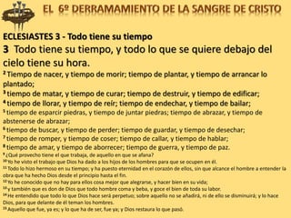 ECLESIASTES 3 - Todo tiene su tiempo
3 Todo tiene su tiempo, y todo lo que se quiere debajo del
cielo tiene su hora.
2 Tiempo de nacer, y tiempo de morir; tiempo de plantar, y tiempo de arrancar lo
plantado;
3 tiempo de matar, y tiempo de curar; tiempo de destruir, y tiempo de edificar;
4 tiempo de llorar, y tiempo de reír; tiempo de endechar, y tiempo de bailar;
5 tiempo de esparcir piedras, y tiempo de juntar piedras; tiempo de abrazar, y tiempo de
abstenerse de abrazar;
6 tiempo de buscar, y tiempo de perder; tiempo de guardar, y tiempo de desechar;
7 tiempo de romper, y tiempo de coser; tiempo de callar, y tiempo de hablar;
8 tiempo de amar, y tiempo de aborrecer; tiempo de guerra, y tiempo de paz.
9 ¿Qué provecho tiene el que trabaja, de aquello en que se afana?
10 Yo he visto el trabajo que Dios ha dado a los hijos de los hombres para que se ocupen en él.
11 Todo lo hizo hermoso en su tiempo; y ha puesto eternidad en el corazón de ellos, sin que alcance el hombre a entender la
obra que ha hecho Dios desde el principio hasta el fin.
12 Yo he conocido que no hay para ellos cosa mejor que alegrarse, y hacer bien en su vida;
13 y también que es don de Dios que todo hombre coma y beba, y goce el bien de toda su labor.
14 He entendido que todo lo que Dios hace será perpetuo; sobre aquello no se añadirá, ni de ello se disminuirá; y lo hace
Dios, para que delante de él teman los hombres.
15 Aquello que fue, ya es; y lo que ha de ser, fue ya; y Dios restaura lo que pasó.
 