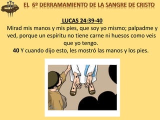 LUCAS 24:39-40
Mirad mis manos y mis pies, que soy yo mismo; palpadme y
ved, porque un espíritu no tiene carne ni huesos como veis
que yo tengo.
40 Y cuando dijo esto, les mostró las manos y los pies.
 