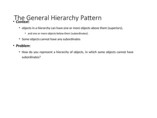 The General Hierarchy Pattern
• Context:
• objects in a hierarchy can have one or more objects above them (superiors),
• and one or more objects below them (subordinates).
• Some objects cannot have any subordinates
• Problem:
• How do you represent a hierarchy of objects, in which some objects cannot have
subordinates?
 