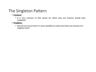 The Singleton Pattern
• Context:
• It is very common to find classes for which only one instance should exist
(singleton)
• Problem:
• How do you ensure that it is never possible to create more than one instance of a
singleton class?
 