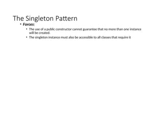 The Singleton Pattern
• Forces:
• The use of a public constructor cannot guarantee that no more than one instance
will be created.
• The singleton instance must also be accessible to all classes that require it
 
