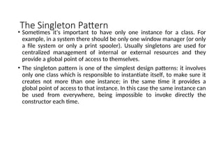 The Singleton Pattern
• Sometimes it's important to have only one instance for a class. For
example, in a system there should be only one window manager (or only
a file system or only a print spooler). Usually singletons are used for
centralized management of internal or external resources and they
provide a global point of access to themselves.
• The singleton pattern is one of the simplest design patterns: it involves
only one class which is responsible to instantiate itself, to make sure it
creates not more than one instance; in the same time it provides a
global point of access to that instance. In this case the same instance can
be used from everywhere, being impossible to invoke directly the
constructor each time.
 