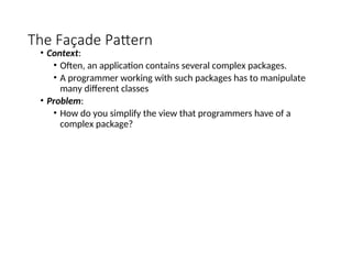 The Façade Pattern
• Context:
• Often, an application contains several complex packages.
• A programmer working with such packages has to manipulate
many different classes
• Problem:
• How do you simplify the view that programmers have of a
complex package?
 
