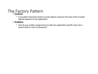 The Factory Pattern
• Context:
• A reusable framework needs to create objects; however the class of the created
objects depends on the application.
• Problem:
• How do you enable a programmer to add new application-specific class into a
system built on such a framework?
 