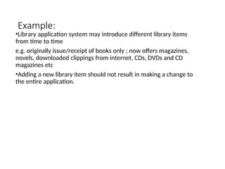Example:
•Library application system may introduce different library items
from time to time
e.g. originally issue/receipt of books only ; now offers magazines,
novels, downloaded clippings from internet, CDs, DVDs and CD
magazines etc
•Adding a new library item should not result in making a change to
the entire application.
 