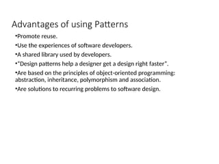 Advantages of using Patterns
•Promote reuse.
•Use the experiences of software developers.
•A shared library used by developers.
•“Design patterns help a designer get a design right faster”.
•Are based on the principles of object-oriented programming:
abstraction, inheritance, polymorphism and association.
•Are solutions to recurring problems to software design.
 