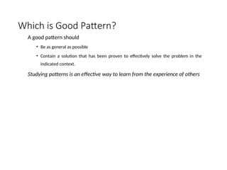 Which is Good Pattern?
A good pattern should
• Be as general as possible
• Contain a solution that has been proven to effectively solve the problem in the
indicated context.
Studying patterns is an effective way to learn from the experience of others
 