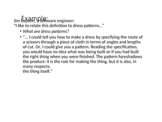 Example:
Jim Coplein, a software engineer:
“I like to relate this definition to dress patterns…”
• What are dress patterns?
• “... I could tell you how to make a dress by specifying the route of
a scissors through a piece of cloth in terms of angles and lengths
of cut. Or, I could give you a pattern. Reading the specification,
you would have no idea what was being built or if you had built
the right thing when you were finished. The pattern foreshadows
the product: it is the rule for making the thing, but it is also, in
many respects,
the thing itself.”
 