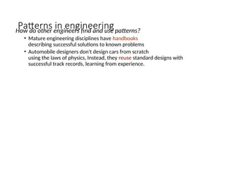 Patterns in engineering
How do other engineers find and use patterns?
• Mature engineering disciplines have handbooks
describing successful solutions to known problems
• Automobile designers don't design cars from scratch
using the laws of physics, Instead, they reuse standard designs with
successful track records, learning from experience.
 