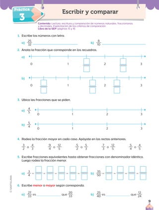 3
1. Escribe los números con letra.
a)
25
32
b)
8
10
2. Anota la fracción que corresponde en los recuadros.
a)
b)
3. Ubica las fracciones que se piden.
a)
4
5
b)
5
4
4. Rodea la fracción mayor en cada caso. Apóyate en las rectas anteriores.
3
2
o
4
3
9
4
o
12
5
5
2
o
5
3
7
3
o
12
5
5
4
o
4
5
5. Escribe fracciones equivalentes hasta obtener fracciones con denominador idéntico.
Luego rodea la fracción menor.
a)
3
4
5 5 5 5 5
6. Escribe menor o mayor según corresponda.
a)
27
33
es que
20
33
b)
25
40
es que
12
24
Contenido: Lectura, escritura y comparación de números naturales, fraccionarios
y decimales. Explicitación de los criterios de comparación.
Libro de la SEP: páginas 15 y 16
Escribir y comparar
0 1 2 3
0 1 2 3
0 1 2 3
0 1 2 3
b)
35
50
5 5 5 5
9
 