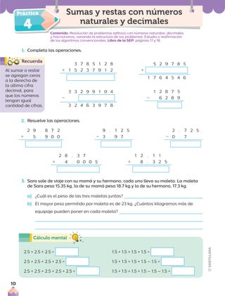 4 Contenido: Resolución de problemas aditivos con números naturales, decimales
y fraccionarios, variando la estructura de los problemas. Estudio o reafirmación
de los algoritmos convencionales. Libro de la SEP: páginas 17 y 18
Sumas y restas con números
naturales y decimales
Al sumar o restar
se agregan ceros
a la derecha de
la última cifra
decimal, para
que los números
tengan igual
cantidad de cifras.
1. Completa las operaciones.
3 7 8 5 1 2 8
1 1 5 2 3 7 9 1 2
5 2 9 7 8 5
1
1 7 6 4 5 4 6
3 3 2 9 9 1 0 4
2
3 2 4 6 3 9 7 8
1 2 8 7 5
2 6 2 8 9
2. Resuelve las operaciones.
3. Sara sale de viaje con su mamá y su hermano; cada uno lleva su maleta. La maleta
de Sara pesa 15.35 kg, la de su mamá pesa 18.7 kg y la de su hermano, 17.3 kg.
a) ¿Cuál es el peso de las tres maletas juntas?
b) El mayor peso permitido por maleta es de 23 kg. ¿Cuántos kilogramos más de
equipaje pueden poner en cada maleta?
2 8 . 3 7
1 4 . 0 0 0 5
1 2 . 1 1
1 8 . 3 2 5
2 9 . 8 7 2
1 5 . 9 0 0
9 . 1 2 5
2 3 . 9 7
2 . 7 2 5
2 0 . 7
2.5 + 2.5 + 2.5 =
2.5 + 2.5 + 2.5 + 2.5 =
2.5 + 2.5 + 2.5 + 2.5 + 2.5 =
1.5 + 1.5 + 1.5 + 1.5 =
1.5 + 1.5 + 1.5 + 1.5 – 1.5 =
1.5 + 1.5 + 1.5 + 1.5 – 1.5 – 1.5 =
10
 