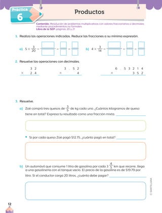 6
1. Realiza las operaciones indicadas. Reduce las fracciones a su mínima expresión.
a) 5 3
3
20
5 5 5 b) 4 3
3
14
5 5 5
2. Resuelve las operaciones con decimales.
Contenido: Resolución de problemas multiplicativos con valores fraccionarios o decimales
mediante procedimientos no formales.
Libro de la SEP: páginas 20 y 21
Productos
3 2
3 2 . 4
6 . 5 3 2 1 4
3 3 5 2
3 . 5 2
3 4
3. Resuelve.
a) Zoé compró tres quesos de
3
5
de kg cada uno. ¿Cuántos kilogramos de queso
tiene en total? Expresa tu resultado como una fracción mixta.
ƒ Si por cada queso Zoé pagó $12.75, ¿cuánto pagó en total?
b) Un automóvil que consume 1 litro de gasolina por cada 3
4
5 km que recorre, llega
a una gasolinería con el tanque vacío. El precio de la gasolina es de $19.79 por
litro. Si el conductor carga 20 litros, ¿cuánto debe pagar?
12
 