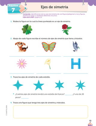 7
1. Rodea la figura en la cual la línea punteada es un eje de simetría.
Ejes de simetría
Contenido: Identificación de los ejes de simetría de una figura (poligonal o no) y figuras
simétricas entre sí, mediante diferentes recursos.
Libro de la SEP: página 22
2. Abajo de cada figura escribe el número de ejes de simetría que tiene y trázalos.
3. Traza los ejes de simetría de cada estrella.
• ¿Cuántos ejes de simetría tendrá una estrella de 8 picos? ¿Y una de 20
picos?
4. Traza una figura que tenga tres ejes de simetría y márcalos.
13
 