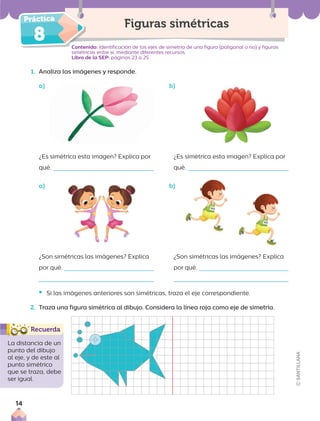 8 Contenido: Identificación de los ejes de simetría de una figura (poligonal o no) y figuras
simétricas entre sí, mediante diferentes recursos.
Libro de la SEP: páginas 23 a 25
1. Analiza las imágenes y responde.
a) b)
Figuras simétricas
¿Es simétrica esta imagen? Explica por
qué.
¿Es simétrica esta imagen? Explica por
qué.
¿Son simétricas las imágenes? Explica
por qué.
¿Son simétricas las imágenes? Explica
por qué.
• Si las imágenes anteriores son simétricas, traza el eje correspondiente.
2. Traza una figura simétrica al dibujo. Considera la línea roja como eje de simetría.
La distancia de un
punto del dibujo
al eje, y de este al
punto simétrico
que se traza, debe
ser igual.
a) b)
14
 