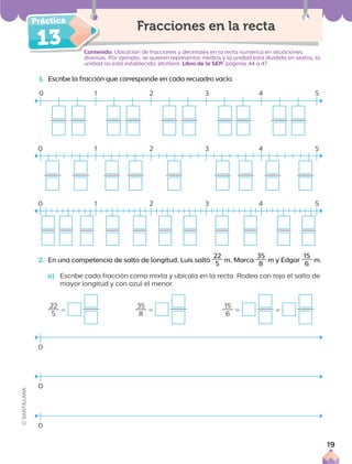1. Escribe la fracción que corresponde en cada recuadro vacío.
Contenido: Ubicación de fracciones y decimales en la recta numérica en situaciones
diversas. Por ejemplo, se quieren representar medios y la unidad está dividida en sextos, la
unidad no está establecida, etcétera. Libro de la SEP: páginas 44 a 47
Fracciones en la recta
2. En una competencia de salto de longitud, Luis saltó
22
5
m, Marco
35
8
m y Édgar
15
6
m.
a) Escribe cada fracción como mixta y ubícala en la recta. Rodea con rojo el salto de
mayor longitud y con azul el menor.
0 1 2 3 4 5
22
5
5
35
8
5
15
6
5 5
0
0
0
Conte
13
0 1 2 3 4 5
0 1 2 3 4 5
19
 