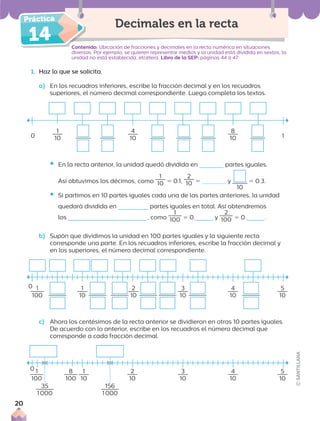 14 Contenido: Ubicación de fracciones y decimales en la recta numérica en situaciones
diversas. Por ejemplo, se quieren representar medios y la unidad está dividida en sextos, la
unidad no está establecida, etcétera. Libro de la SEP: páginas 44 a 47
Decimales en la recta
1. Haz lo que se solicita.
a) En los recuadros inferiores, escribe la fracción decimal y en los recuadros
superiores, el número decimal correspondiente. Luego completa los textos.
ƒ En la recta anterior, la unidad quedó dividida en partes iguales.
Así obtuvimos los décimos, como
1
10 5 0.1,
2
10 5 y
10
5 0.3.
ƒ Si partimos en 10 partes iguales cada una de las partes anteriores, la unidad
quedará dividida en partes iguales en total. Así obtendremos
los , como
1
100 5 0. y
2
100 5 0. .
b) Supón que dividimos la unidad en 100 partes iguales y la siguiente recta
corresponde una parte. En los recuadros inferiores, escribe la fracción decimal y
en los superiores, el número decimal correspondiente.
0
1
10
4
10
8
10 1
1
100
1
10
2
10
3
10
4
10
5
10
1
100
8
100
1
10
2
10
3
10
4
10
5
10
c) Ahora los centésimos de la recta anterior se dividieron en otras 10 partes iguales.
De acuerdo con lo anterior, escribe en los recuadros el número decimal que
corresponde a cada fracción decimal.
0
0
35
1000
156
1000
20
 