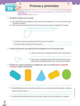 16
1. Completa la figura como se pide.
a) De cada vértice del polígono, traza líneas horizontales de 7 cm, como las tres que
ya están trazadas.
b) Une los vértices que forman las líneas que trazaste, para completar el cuerpo.
Contenido: Definición y distinción entre prismas y pirámides; su clasificación y la ubicación
de sus alturas.
Libro de la SEP: páginas 53 a 58
Prismas y pirámides
ƒ ¿Cómo se llama el cuerpo geométrico que construiste?
ƒ ¿Cuánto mide la altura de ese cuerpo?
2. Traza una línea que una cada vértice del polígono azul con el punto negro.
ƒ ¿Cómo se llama el cuerpo geométrico que construiste?
ƒ Supón que el polígono está sobre una mesa y traza la
altura del cuerpo geométrico con una línea punteada.
3. Analiza los cuerpos geométricos y debajo de cada uno escribe prisma, pirámide
o ninguno, según corresponda.
ƒ Si identificaste prismas, escribe su nombre y su número de caras laterales. Además,
mide y anota su altura.
ƒ Si identificaste pirámides, anota su nombre, traza su altura y escribe su medida.
22
 