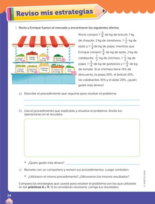 1. Rocío y Enrique fueron al mercado y encontraron las siguientes ofertas.
a) Describe el procedimiento que seguirás para resolver el problema.
b) Usa el procedimiento que explicaste y resuelve el problema. Anota tus
operaciones en el recuadro.
Rocío compró 1
3
4
de kg de brócoli, 1 kg
de chayote, 2 kg de zanahoria, 1
1
2
kg de
ejote y 1
1
4
de kg de papa, mientras que
Enrique compró
3
4
de kg de ejote, 2 kg de
calabacita,
1
2
kg de chícharo, 1
1
2
kg de
papa, 1
3
4
de kg de garbanzo y 1
3
4
de kg
de tomate. Si el chícharo tiene 15% de
descuento, la papa 20%, el brócoli 25%,
las calabacitas 10% y el ejote 20%, ¿quién
gastó más dinero?
ƒ ¿Quién gastó más dinero?
c) Reúnete con un compañero y revisen sus procedimientos. Luego contesten.
ƒ ¿Utilizaron el mismo procedimiento? ¿Obtuvieron los mismos resultados?
Compara las estrategias que usaste para resolver el problema con las que utilizaste
en las prácticas 6 y 11. Si lo consideras necesario, corrige tus resultados.
24
 