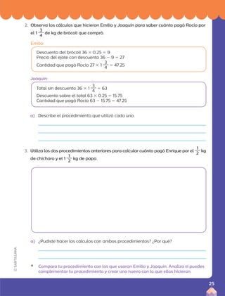 2. Observa los cálculos que hicieron Emilio y Joaquín para saber cuánto pagó Rocío por
el 1
3
4
de kg de brócoli que compró.
Emilio:
Descuento del brócoli 36 3 0.25 5 9
Precio del ejote con descuento 36 2 9 5 27
Cantidad que pagó Rocío 27 3 1
3
4
5 47.25
Total sin descuento 36 3 1
3
4
5 63
Descuento sobre el total 63 3 0.25 5 15.75
Cantidad que pagó Rocío 63 2 15.75 5 47.25
a) Describe el procedimiento que utilizó cada uno.
3. Utiliza los dos procedimientos anteriores para calcular cuánto pagó Enrique por el
1
2
kg
de chícharo y el 1
1
2
kg de papa.
a) ¿Pudiste hacer los cálculos con ambos procedimientos? ¿Por qué?
ƒ Compara tu procedimiento con los que usaron Emilio y Joaquín. Analiza si puedes
complementar tu procedimiento y crear uno nuevo con lo que ellos hicieron.
Joaquín:
25
 