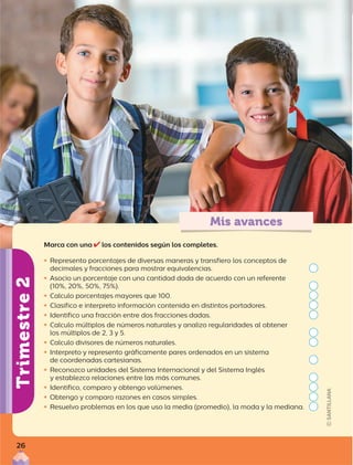 Mis avances
Trimestre
2
Marca con una los contenidos según los completes.

ƒ Represento porcentajes de diversas maneras y transfiero los conceptos de
decimales y fracciones para mostrar equivalencias.

ƒ Asocio un porcentaje con una cantidad dada de acuerdo con un referente
(10%, 20%, 50%, 75%).

ƒ Calculo porcentajes mayores que 100.

ƒ Clasifico e interpreto información contenida en distintos portadores.

ƒ Identifico una fracción entre dos fracciones dadas.

ƒ Calculo múltiplos de números naturales y analizo regularidades al obtener
los múltiplos de 2, 3 y 5.

ƒ Calculo divisores de números naturales.

ƒ Interpreto y represento gráficamente pares ordenados en un sistema
de coordenadas cartesianas.

ƒ Reconozco unidades del Sistema Internacional y del Sistema Inglés
y establezco relaciones entre las más comunes.

ƒ Identifico, comparo y obtengo volúmenes.

ƒ Obtengo y comparo razones en casos simples.

ƒ Resuelvo problemas en los que uso la media (promedio), la moda y la mediana.
26
 