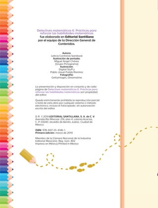 Autora:
Leticia Contreras Sandoval
Ilustración de portada:
Miguel Ángel Chávez
(Grupo Pictograma)
Ilustración:
Digital Stuff y
Pablo Josué Pulido Ramírez
Fotografía:
Gettyimages, Dreamstime
Detectives matemáticos 6. Prácticas para
reforzar las habilidades matemáticas
fue elaborado en Editorial Santillana
por el equipo de la Dirección General de
Contenidos.
La presentación y disposición en conjunto y de cada
página de Detectives matemáticos 6. Prácticas para
reforzar las habilidades matemáticas son propiedad
del editor.
Queda estrictamente prohibida la reproducción parcial
o total de esta obra por cualquier sistema o método
electrónico, incluso el fotocopiado, sin autorización
escrita del editor.
D.R. ©2019 EDITORIAL SANTILLANA, S. A. de C. V.
Avenida Río Mixcoac 274, piso 4, colonia Acacias,
C. P. 03240, alcaldía de Benito Juárez, Ciudad de
México.
ISBN: 978-607-01-4146-1
Primera edición: marzo de 2019
Miembro de la Cámara Nacional de la Industria
Editorial Mexicana. Reg. núm. 802
Impreso en México/Printed in Mexico
 