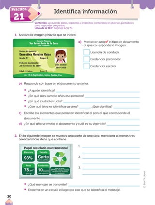 Contenido: Lectura de datos, explícitos o implícitos, contenidos en diversos portadores
para responder preguntas.
Libro de la SEP: páginas 62 a 70
1. Analiza la imagen y haz lo que se indica.
Conte
21
Identifica información
b) Responde con base en el documento anterior.
ƒ ¿A quién identifica?
ƒ ¿En qué mes cumple años esa persona?
ƒ ¿En qué ciudad estudia?
ƒ ¿Con qué letra se identifica su sexo? ¿Qué significa?
c) Escribe los elementos que permiten identificar el país al que corresponde el
documento.
d) ¿En qué año se emitió el documento y cuál es su vigencia?
2. En la siguiente imagen se muestra una parte de una caja; menciona al menos tres
características de lo que contiene.
1.
2.
3.
ƒ ¿Qué mensaje se transmite?
ƒ Encierra en un círculo el logotipo con que se identifica el mensaje.
a) Marca con una el tipo de documento
al que corresponde la imagen.
Licencia de conducir
Credencial para votar
Credencial escolar
30
 
