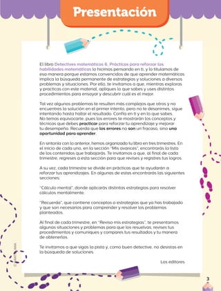 El libro Detectives matemáticos 6. Prácticas para reforzar las
habilidades matemáticas lo hicimos pensando en ti, y lo titulamos de
esa manera porque estamos convencidos de que aprender matemáticas
implica la búsqueda permanente de estrategias y soluciones a diversos
problemas y situaciones. Por ello, te invitamos a que, mientras exploras
y practicas con este material, apliques lo que sabes y uses distintos
procedimientos para ensayar y descubrir cuál es el mejor.
Tal vez algunos problemas te resulten más complejos que otros y no
encuentres la solución en el primer intento, pero no te desanimes, sigue
intentando hasta hallar el resultado. Confía en ti y en lo que sabes.
No temas equivocarte, pues los errores te mostrarán los conceptos y
técnicas que debes practicar para reforzar tu aprendizaje y mejorar
tu desempeño. Recuerda que los errores no son un fracaso, sino una
oportunidad para aprender.
En sintonía con lo anterior, hemos organizado tu libro en tres trimestres. En
el inicio de cada uno, en la sección “Mis avances”, encontrarás la lista
de los contenidos que trabajarás. Te invitamos a que, al final de cada
trimestre, regreses a esta sección para que revises y registres tus logros.
A su vez, cada trimestre se divide en prácticas que te ayudarán a
reforzar tus aprendizajes. En algunas de estas encontrarás las siguientes
secciones:
“Cálculo mental”, donde aplicarás distintas estrategias para resolver
cálculos mentalmente.
“Recuerda”, que contiene conceptos o estrategias que ya has trabajado
y que son necesarios para comprender y resolver los problemas
planteados.
Al final de cada trimestre, en “Reviso mis estrategias”, te presentamos
algunas situaciones y problemas para que los resuelvas, revises tus
procedimientos y comuniques y compares tus resultados y tu manera
de obtenerlos.
Te invitamos a que sigas la pista y, como buen detective, no desistas en
la búsqueda de soluciones.
Los editores
3
 
