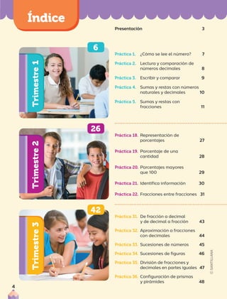 Trimestre
1
Trimestre
2
Trimestre
3
00
00
00
Presentación 3
6
42
26
Práctica 31. De fracción a decimal
y de decimal a fracción 43
Práctica 32. Aproximación a fracciones
con decimales 44
Práctica 33. Sucesiones de números 45
Práctica 34. Sucesiones de figuras 46
Práctica 35. División de fracciones y
decimales en partes iguales 47
Práctica 36. Configuración de prismas
y pirámides 48
Práctica 18. Representación de
porcentajes 27
Práctica 19. Porcentaje de una
cantidad 28
Práctica 20. Porcentajes mayores
que 100 29
Práctica 21. Identifica información 30
Práctica 22. Fracciones entre fracciones 31
Práctica 1. ¿Cómo se lee el número? 7
Práctica 2. Lectura y comparación de
números decimales 8
Práctica 3. Escribir y comparar 9
Práctica 4. Sumas y restas con números
naturales y decimales 10
Práctica 5. Sumas y restas con
fracciones 11
4
 
