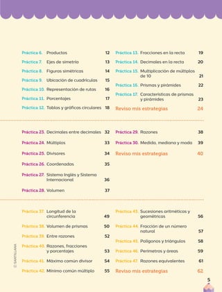 Práctica 37. Longitud de la
circunferencia 49
Práctica 38. Volumen de prismas 50
Práctica 39. Entre razones 52
Práctica 40. Razones, fracciones
y porcentajes 53
Práctica 41. Máximo común divisor 54
Práctica 42. Mínimo común múltiplo 55
Práctica 43. Sucesiones aritméticas y
geométricas 56
Práctica 44. Fracción de un número
natural 57
Práctica 45. Polígonos y triángulos 58
Práctica 46. Perímetros y áreas 59
Práctica 47. Razones equivalentes 61
Reviso mis estrategias 62
Práctica 23. Decimales entre decimales 32
Práctica 24. Múltiplos 33
Práctica 25. Divisores 34
Práctica 26. Coordenadas 35
Práctica 27. Sistema Inglés y Sistema
Internacional 36
Práctica 28. Volumen 37
Práctica 29. Razones 38
Práctica 30. Medida, mediana y moda 39
Reviso mis estrategias 40
Práctica 6. Productos 12
Práctica 7. Ejes de simetría 13
Práctica 8. Figuras simétricas 14
Práctica 9. Ubicación de cuadrículas 15
Práctica 10. Representación de rutas 16
Práctica 11. Porcentajes 17
Práctica 12. Tablas y gráficas circulares 18
Práctica 13. Fracciones en la recta 19
Práctica 14. Decimales en la recta 20
Práctica 15. Multiplicación de múltiplos
de 10 21
Práctica 16. Prismas y pirámides 22
Práctica 17. Características de prismas
y pirámides 23
Reviso mis estrategias 24
5
 