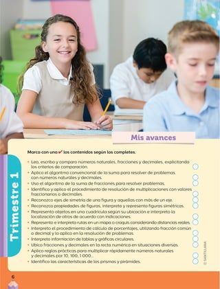 Mis avances
Trimestre
1
Marca con una los contenidos según los completes.

ƒ Leo, escribo y comparo números naturales, fracciones y decimales, explicitando
los criterios de comparación.

ƒ Aplico el algoritmo convencional de la suma para resolver de problemas
con números naturales y decimales.

ƒ Uso el algoritmo de la suma de fracciones para resolver problemas.

ƒ Identifico y aplico el procedimiento de resolución de multiplicaciones con valores
fraccionarios o decimales.

ƒ Reconozco ejes de simetría de una figura y aquellas con más de un eje.

ƒ Reconozco propiedades de figuras, interpreto y represento figuras simétricas.

ƒ Represento objetos en una cuadrícula según su ubicación e interpreto la
localización de otros de acuerdo con indicaciones.

ƒ Represento e interpreto rutas en un mapa o croquis considerando distancias reales.

ƒ Interpreto el procedimiento de cálculo de porcentajes, utilizando fracción común
o decimal y lo aplico en la resolución de problemas.

ƒ Interpreto información de tablas y gráficas circulares.

ƒ Ubico fracciones y decimales en la recta numérica en situaciones diversas.

ƒ Aplico reglas prácticas para multiplicar rápidamente números naturales
y decimales por 10, 100, 1 000…

ƒ Identifico las características de los prismas y pirámides.
6
 