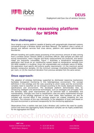 DEUS
                                            Deployment and Ease Use of wireless Services




     Pervasive reasoning platform
              for WSMN
Main challenges
Deus targets a service platform capable of dealing with geographically dispersed systems
connected through a Wireless Sensor and Mesh Network. The platform uses a variety of
devices and delivers services that cross device, platform and system administration
boundaries.

Efficient handling and quality-aware processing of the enormous amount of data coming
from a wireless sensor network (WSN) is extremely difficult: data samples are often lost
during transmission, many irregular and faulty measurements are produced, and sensor
nodes are frequently unavailable. Figure 1 illustrates a temperature management
application that drives an air conditioning system based on temperature samples from
the WSN installed in a building. Given the unpredictable and unreliable nature of WSNs,
the application must specify and enforce quality requirements: (1) the maximum period
between consecutive samples, (2) the minimum coverage (#samples/#available nodes)
per room, or (3) the maximum deviation from previous samples from the same sensor.


Deus approach:
The adoption of ontology technology supported by distributed reasoning mechanisms
facilitates transparent monitoring in this heterogeneous environment. The concept
definitions in the ontology and the rules according to which nodes and the environment
variables need to classified can be changed according to the locally deployed hardware,
specifications and environment. The developed platform demonstrates that, by
introducing intelligent and advanced technologies, such as ontologies and principles from
the Semantic Web, great improvements can be achieved both in extendibility and
maintainability. Changes over time to classification rules are easily implemented through
adaptation of the ontology deployed on the mesh nodes. New hardware can also be
included with minimal effort if new ontology graphs are created modelling the new
hardware. The inclusion of this new information, or the adaptation of local rules based on
the local environment is achieved transparently for the monitoring application.

Observations from a realistic test bed (iLab.t Wireless Lab) confirm the need for quality
control and show that aggregating faulty temperature samples can be highly problematic
for the aggregated end result.
 